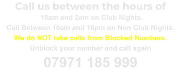 Call us between the hours of  10am and 2am on Club Nights. Call Between 10am and 10pm on Non Club Nights. We do NOT take calls from Blocked Numbers. Unblock your number and call again 07971 185 999