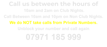 Call us between the hours of  10am and 2am on Club Nights. Call Between 10am and 10pm on Non Club Nights. We do NOT take calls from Private Numbers. Unblock your number and call again 07971 185 999