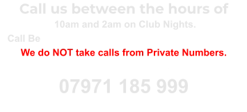 Call us between the hours of  10am and 2am on Club Nights. Call Between 10am and 10pm on Non Club Nights. We do NOT take calls from Private Numbers. Unblock your number and call again 07971 185 999