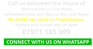 Call us between the hours of  10am and 2am on Club Nights. Call Between 10am and 10pm on Non Club Nights. We do NOT take calls from Private Numbers. Unblock your number and call again 07971 185 999   CONNECT WITH US ON WHATSAPP