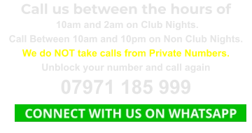 Call us between the hours of  10am and 2am on Club Nights. Call Between 10am and 10pm on Non Club Nights. We do NOT take calls from Private Numbers. Unblock your number and call again 07971 185 999    CONNECT WITH US ON WHATSAPP