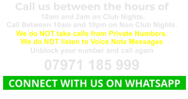 Call us between the hours of  10am and 2am on Club Nights. Call Between 10am and 10pm on Non Club Nights. We do NOT take calls from Private Numbers. We do NOT listen to Voice Note Messages Unblock your number and call again 07971 185 999   CONNECT WITH US ON WHATSAPP