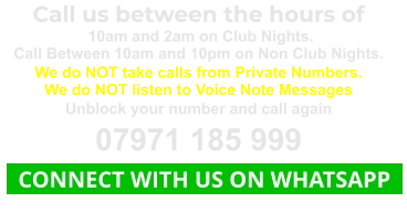 Call us between the hours of  10am and 2am on Club Nights. Call Between 10am and 10pm on Non Club Nights. We do NOT take calls from Private Numbers. We do NOT listen to Voice Note Messages Unblock your number and call again 07971 185 999   CONNECT WITH US ON WHATSAPP