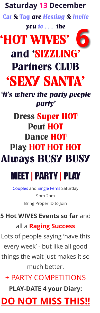 Saturday 13 December Cat & Tag are Hosting & invite you to . . .  the ‘HOT WIVES’      and ‘SIZZLING’ Partners CLUB ‘SEXY SANTA’ ‘it’s where the party people party’     Dress Super HOT Pout HOT Dance HOT Play HOT HOT HOT Always BUSY BUSY MEET | PARTY | PLAY Couples and Single Fems Saturday 9pm-2am Bring Proper ID to Join     5 Hot WIVES Events so far and all a Raging Success Lots of people saying ‘have this every week’ - but like all good things the wait just makes it so much better. + PARTY COMPETITIONS PLAY-DATE 4 your Diary: DO NOT MISS THIS!! 6