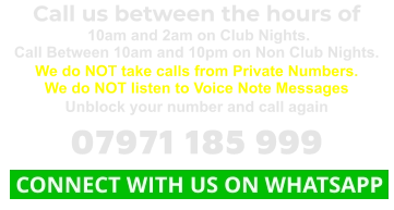 Call us between the hours of  10am and 2am on Club Nights. Call Between 10am and 10pm on Non Club Nights. We do NOT take calls from Private Numbers. We do NOT listen to Voice Note Messages Unblock your number and call again 07971 185 999  CONNECT WITH US ON WHATSAPP