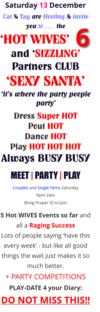 Saturday 13 December Cat & Tag are Hosting & invite you to . . .  the ‘HOT WIVES’      and ‘SIZZLING’ Partners CLUB ‘SEXY SANTA’ ‘it’s where the party people party’     Dress Super HOT Pout HOT Dance HOT Play HOT HOT HOT Always BUSY BUSY MEET | PARTY | PLAY Couples and Single Fems Saturday 9pm-2am Bring Proper ID to Join     5 Hot WIVES Events so far and all a Raging Success Lots of people saying ‘have this every week’ - but like all good things the wait just makes it so much better. + PARTY COMPETITIONS PLAY-DATE 4 your Diary: DO NOT MISS THIS!! 6