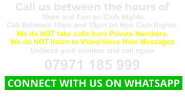 Call us between the hours of  10am and 2am on Club Nights. Call Between 10am and 10pm on Non Club Nights. We do NOT take calls from Private Numbers. We do NOT listen to Video/Voice Note Messages Unblock your number and call again 07971 185 999  CONNECT WITH US ON WHATSAPP