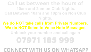 Call us between the hours of  10am and 2am on Club Nights. Call Between 10am and 10pm on Non Club Nights. We do NOT take calls from Private Numbers. We do NOT listen to Voice Note Messages Unblock your number and call again 07971 185 999  CONNECT WITH US ON WHATSAPP