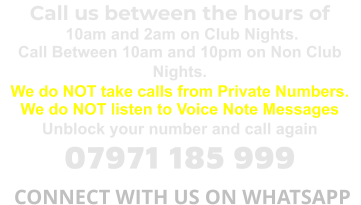 Call us between the hours of  10am and 2am on Club Nights. Call Between 10am and 10pm on Non Club Nights. We do NOT take calls from Private Numbers. We do NOT listen to Voice Note Messages Unblock your number and call again 07971 185 999  CONNECT WITH US ON WHATSAPP