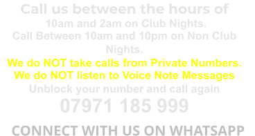 Call us between the hours of  10am and 2am on Club Nights. Call Between 10am and 10pm on Non Club Nights. We do NOT take calls from Private Numbers. We do NOT listen to Voice Note Messages Unblock your number and call again 07971 185 999   CONNECT WITH US ON WHATSAPP