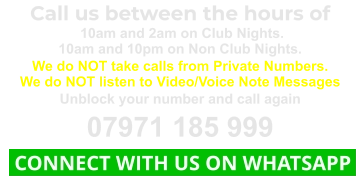 Call us between the hours of  10am and 2am on Club Nights. 10am and 10pm on Non Club Nights. We do NOT take calls from Private Numbers. We do NOT listen to Video/Voice Note Messages Unblock your number and call again 07971 185 999  CONNECT WITH US ON WHATSAPP