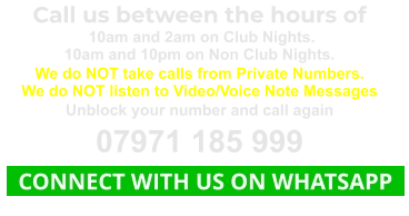 Call us between the hours of  10am and 2am on Club Nights. 10am and 10pm on Non Club Nights. We do NOT take calls from Private Numbers. We do NOT listen to Video/Voice Note Messages Unblock your number and call again 07971 185 999   CONNECT WITH US ON WHATSAPP