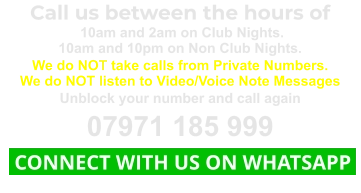 Call us between the hours of  10am and 2am on Club Nights. 10am and 10pm on Non Club Nights. We do NOT take calls from Private Numbers. We do NOT listen to Video/Voice Note Messages Unblock your number and call again 07971 185 999  CONNECT WITH US ON WHATSAPP