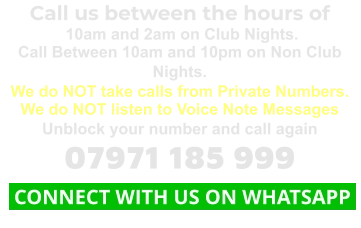 Call us between the hours of  10am and 2am on Club Nights. Call Between 10am and 10pm on Non Club Nights. We do NOT take calls from Private Numbers. We do NOT listen to Voice Note Messages Unblock your number and call again 07971 185 999  CONNECT WITH US ON WHATSAPP