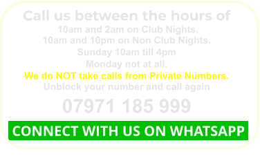 Call us between the hours of  10am and 2am on Club Nights. 10am and 10pm on Non Club Nights. Sunday 10am till 4pm Monday not at all. We do NOT take calls from Private Numbers. Unblock your number and call again 07971 185 999  CONNECT WITH US ON WHATSAPP