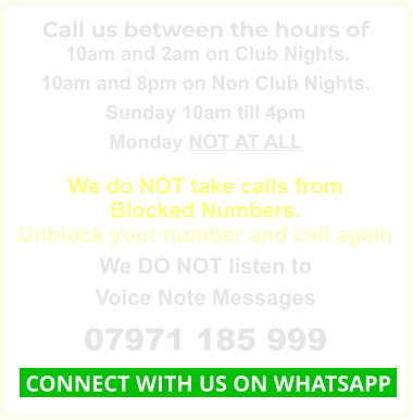 Call us between the hours of  10am and 2am on Club Nights. 10am and 8pm on Non Club Nights. Sunday 10am till 4pm Monday NOT AT ALL  We do NOT take calls from Blocked Numbers. Unblock your number and call again We DO NOT listen to Voice Note Messages 07971 185 999  CONNECT WITH US ON WHATSAPP
