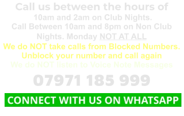Call us between the hours of  10am and 2am on Club Nights. Call Between 10am and 8pm on Non Club Nights. Monday NOT AT ALL We do NOT take calls from Blocked Numbers. Unblock your number and call again We do NOT listen to Voice Note Messages 07971 185 999  CONNECT WITH US ON WHATSAPP