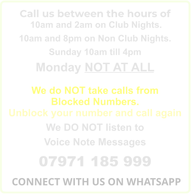 Call us between the hours of  10am and 2am on Club Nights. 10am and 8pm on Non Club Nights. Sunday 10am till 4pm Monday NOT AT ALL  We do NOT take calls from Blocked Numbers. Unblock your number and call again We DO NOT listen to Voice Note Messages 07971 185 999  CONNECT WITH US ON WHATSAPP