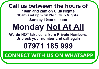 Call us between the hours of  10am and 2am on Club Nights. 10am and 8pm on Non Club Nights. Sunday 10am till 4pm Monday Not At All We do NOT take calls from Private Numbers. Unblock your number and call again 07971 185 999  CONNECT WITH US ON WHATSAPP