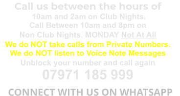 Call us between the hours of  10am and 2am on Club Nights. Call Between 10am and 8pm on Non Club Nights. MONDAY Not At All We do NOT take calls from Private Numbers. We do NOT listen to Voice Note Messages Unblock your number and call again 07971 185 999   CONNECT WITH US ON WHATSAPP