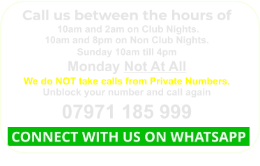 Call us between the hours of  10am and 2am on Club Nights. 10am and 8pm on Non Club Nights. Sunday 10am till 4pm Monday Not At All We do NOT take calls from Private Numbers. Unblock your number and call again 07971 185 999  CONNECT WITH US ON WHATSAPP